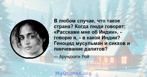 В любом случае, что такое страна? Когда люди говорят: «Расскажи мне об Индии», - говорю я, - в какой Индии? Геноцид мусульман и сикхов и линчевание далитов?