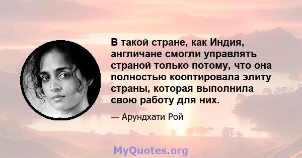 В такой стране, как Индия, англичане смогли управлять страной только потому, что она полностью кооптировала элиту страны, которая выполнила свою работу для них.