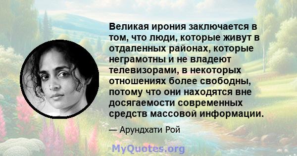 Великая ирония заключается в том, что люди, которые живут в отдаленных районах, которые неграмотны и не владеют телевизорами, в некоторых отношениях более свободны, потому что они находятся вне досягаемости современных