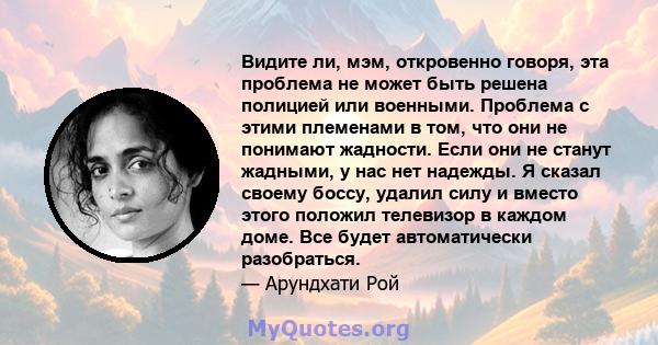 Видите ли, мэм, откровенно говоря, эта проблема не может быть решена полицией или военными. Проблема с этими племенами в том, что они не понимают жадности. Если они не станут жадными, у нас нет надежды. Я сказал своему