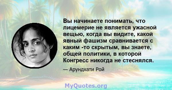 Вы начинаете понимать, что лицемерие не является ужасной вещью, когда вы видите, какой явный фашизм сравнивается с каким -то скрытым, вы знаете, общей политики, в которой Конгресс никогда не стеснялся.