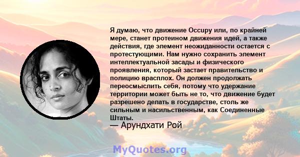 Я думаю, что движение Occupy или, по крайней мере, станет протеином движения идей, а также действия, где элемент неожиданности остается с протестующими. Нам нужно сохранить элемент интеллектуальной засады и физического