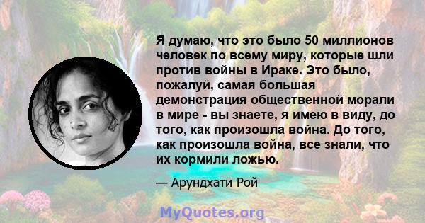 Я думаю, что это было 50 миллионов человек по всему миру, которые шли против войны в Ираке. Это было, пожалуй, самая большая демонстрация общественной морали в мире - вы знаете, я имею в виду, до того, как произошла