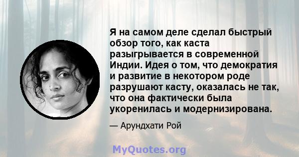 Я на самом деле сделал быстрый обзор того, как каста разыгрывается в современной Индии. Идея о том, что демократия и развитие в некотором роде разрушают касту, оказалась не так, что она фактически была укоренилась и