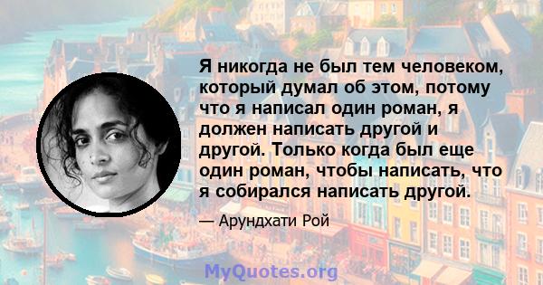 Я никогда не был тем человеком, который думал об этом, потому что я написал один роман, я должен написать другой и другой. Только когда был еще один роман, чтобы написать, что я собирался написать другой.