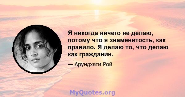 Я никогда ничего не делаю, потому что я знаменитость, как правило. Я делаю то, что делаю как гражданин.