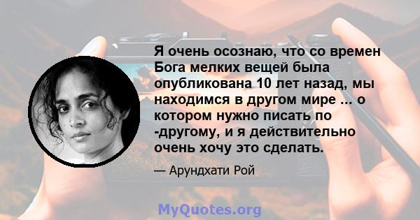 Я очень осознаю, что со времен Бога мелких вещей была опубликована 10 лет назад, мы находимся в другом мире ... о котором нужно писать по -другому, и я действительно очень хочу это сделать.