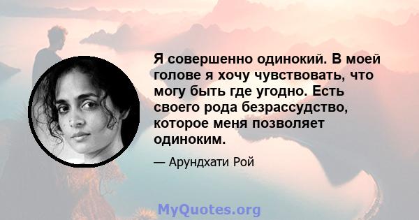 Я совершенно одинокий. В моей голове я хочу чувствовать, что могу быть где угодно. Есть своего рода безрассудство, которое меня позволяет одиноким.