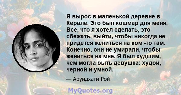 Я вырос в маленькой деревне в Керале. Это был кошмар для меня. Все, что я хотел сделать, это сбежать, выйти, чтобы никогда не придется жениться на ком -то там. Конечно, они не умирали, чтобы жениться на мне. Я был