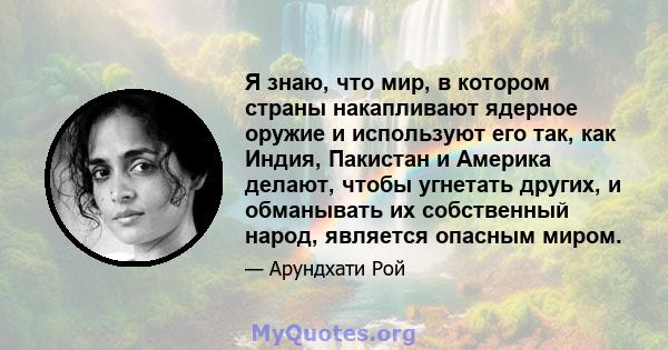 Я знаю, что мир, в котором страны накапливают ядерное оружие и используют его так, как Индия, Пакистан и Америка делают, чтобы угнетать других, и обманывать их собственный народ, является опасным миром.