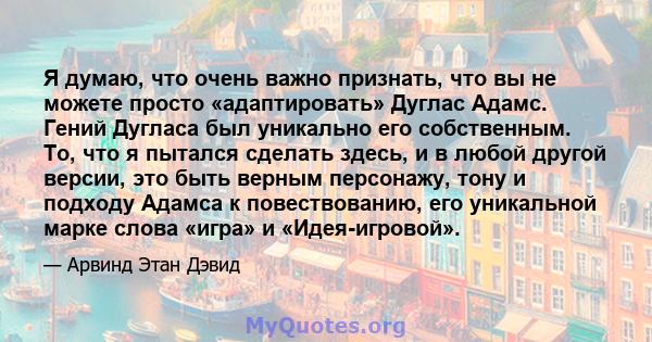 Я думаю, что очень важно признать, что вы не можете просто «адаптировать» Дуглас Адамс. Гений Дугласа был уникально его собственным. То, что я пытался сделать здесь, и в любой другой версии, это быть верным персонажу,