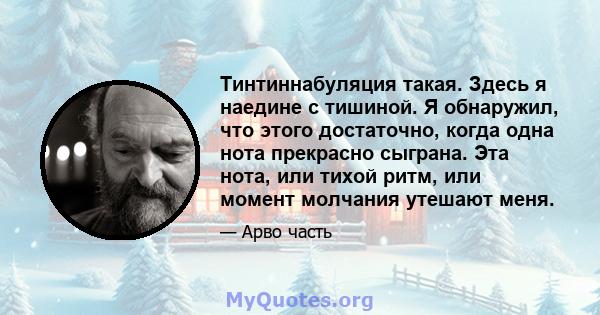 Тинтиннабуляция такая. Здесь я наедине с тишиной. Я обнаружил, что этого достаточно, когда одна нота прекрасно сыграна. Эта нота, или тихой ритм, или момент молчания утешают меня.