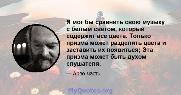 Я мог бы сравнить свою музыку с белым светом, который содержит все цвета. Только призма может разделить цвета и заставить их появиться; Эта призма может быть духом слушателя.