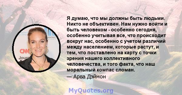 Я думаю, что мы должны быть людьми. Никто не объективен. Нам нужно войти и быть человеком - особенно сегодня, особенно учитывая все, что происходит вокруг нас, особенно с учетом различий между населением, которые