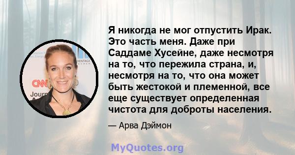 Я никогда не мог отпустить Ирак. Это часть меня. Даже при Саддаме Хусейне, даже несмотря на то, что пережила страна, и, несмотря на то, что она может быть жестокой и племенной, все еще существует определенная чистота