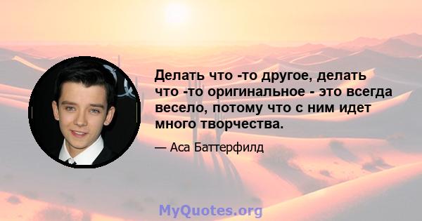 Делать что -то другое, делать что -то оригинальное - это всегда весело, потому что с ним идет много творчества.