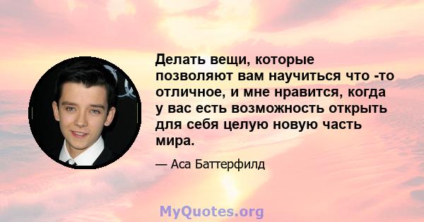 Делать вещи, которые позволяют вам научиться что -то отличное, и мне нравится, когда у вас есть возможность открыть для себя целую новую часть мира.