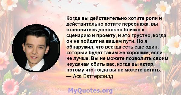 Когда вы действительно хотите роли и действительно хотите персонажа, вы становитесь довольно близко к сценарию и проекту, и это грустно, когда он не пойдет на вашем пути. Но я обнаружил, что всегда есть еще один,