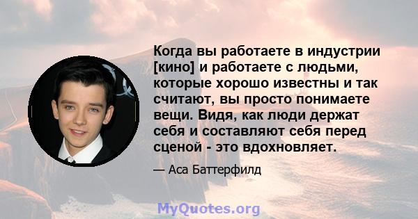 Когда вы работаете в индустрии [кино] и работаете с людьми, которые хорошо известны и так считают, вы просто понимаете вещи. Видя, как люди держат себя и составляют себя перед сценой - это вдохновляет.