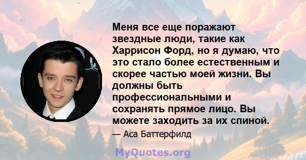 Меня все еще поражают звездные люди, такие как Харрисон Форд, но я думаю, что это стало более естественным и скорее частью моей жизни. Вы должны быть профессиональными и сохранять прямое лицо. Вы можете заходить за их