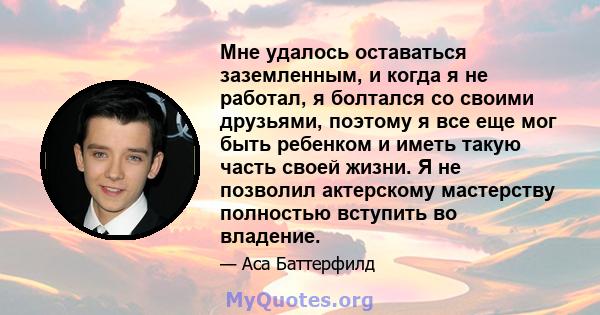 Мне удалось оставаться заземленным, и когда я не работал, я болтался со своими друзьями, поэтому я все еще мог быть ребенком и иметь такую ​​часть своей жизни. Я не позволил актерскому мастерству полностью вступить во