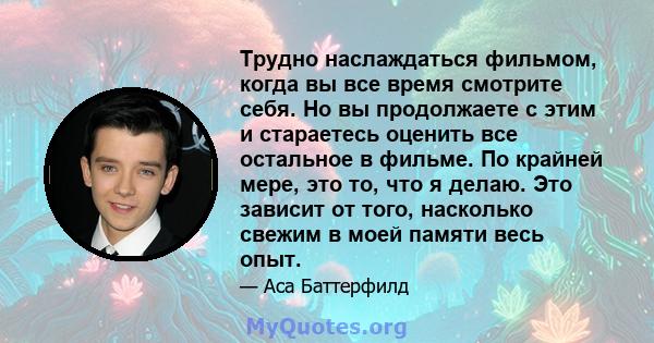 Трудно наслаждаться фильмом, когда вы все время смотрите себя. Но вы продолжаете с этим и стараетесь оценить все остальное в фильме. По крайней мере, это то, что я делаю. Это зависит от того, насколько свежим в моей