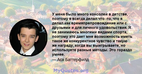 У меня было много консолей в детстве, поэтому я всегда делал что -то, что я делал как времяпрепровождение или с друзьями и для личного удовольствия. Я не занимаюсь многими видами спорта, поэтому это дает мне возможность 