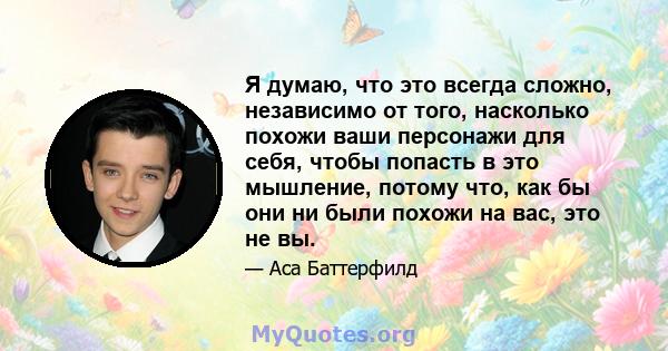 Я думаю, что это всегда сложно, независимо от того, насколько похожи ваши персонажи для себя, чтобы попасть в это мышление, потому что, как бы они ни были похожи на вас, это не вы.