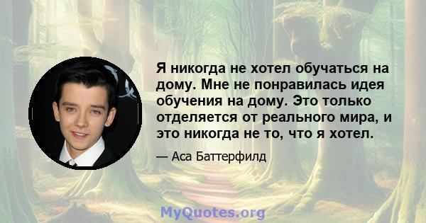 Я никогда не хотел обучаться на дому. Мне не понравилась идея обучения на дому. Это только отделяется от реального мира, и это никогда не то, что я хотел.