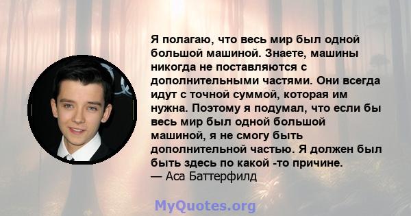 Я полагаю, что весь мир был одной большой машиной. Знаете, машины никогда не поставляются с дополнительными частями. Они всегда идут с точной суммой, которая им нужна. Поэтому я подумал, что если бы весь мир был одной