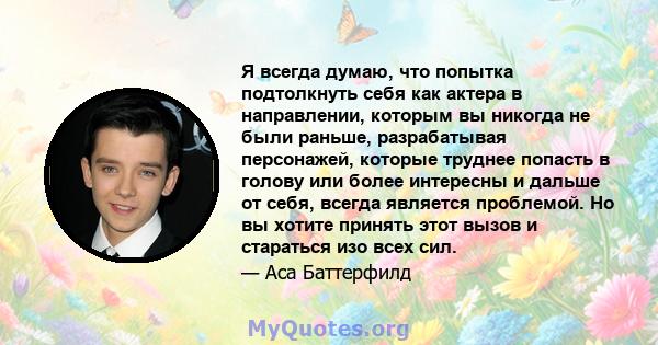 Я всегда думаю, что попытка подтолкнуть себя как актера в направлении, которым вы никогда не были раньше, разрабатывая персонажей, которые труднее попасть в голову или более интересны и дальше от себя, всегда является