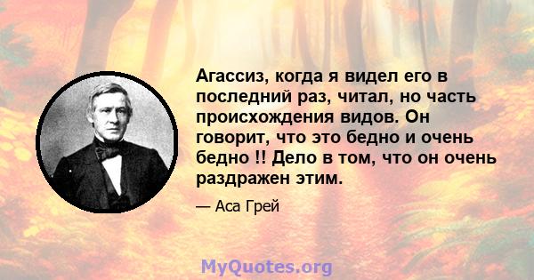 Агассиз, когда я видел его в последний раз, читал, но часть происхождения видов. Он говорит, что это бедно и очень бедно !! Дело в том, что он очень раздражен этим.