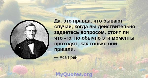 Да, это правда, что бывают случаи, когда вы действительно задаетесь вопросом, стоит ли что -то, но обычно эти моменты проходят, как только они пришли.