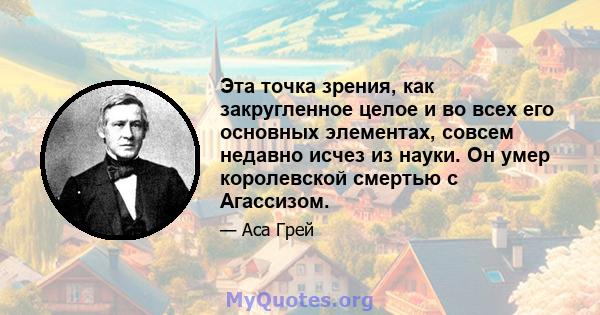 Эта точка зрения, как закругленное целое и во всех его основных элементах, совсем недавно исчез из науки. Он умер королевской смертью с Агассизом.