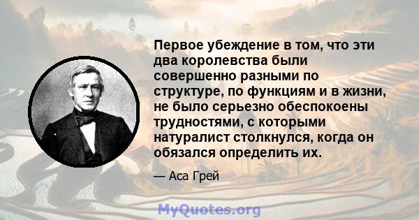 Первое убеждение в том, что эти два королевства были совершенно разными по структуре, по функциям и в жизни, не было серьезно обеспокоены трудностями, с которыми натуралист столкнулся, когда он обязался определить их.