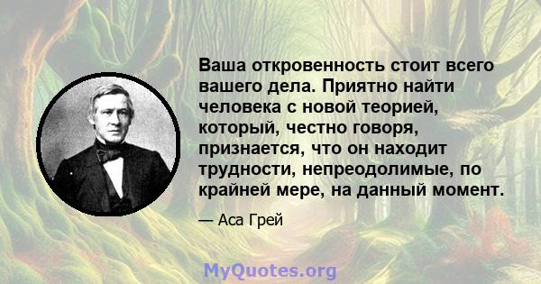 Ваша откровенность стоит всего вашего дела. Приятно найти человека с новой теорией, который, честно говоря, признается, что он находит трудности, непреодолимые, по крайней мере, на данный момент.