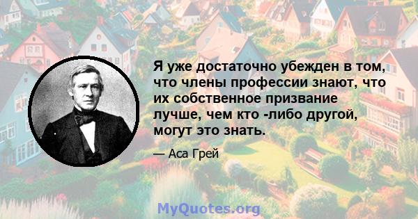 Я уже достаточно убежден в том, что члены профессии знают, что их собственное призвание лучше, чем кто -либо другой, могут это знать.