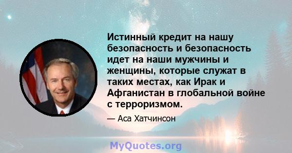 Истинный кредит на нашу безопасность и безопасность идет на наши мужчины и женщины, которые служат в таких местах, как Ирак и Афганистан в глобальной войне с терроризмом.