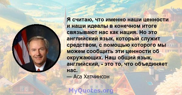 Я считаю, что именно наши ценности и наши идеалы в конечном итоге связывают нас как нация. Но это английский язык, который служит средством, с помощью которого мы можем сообщить эти ценности об окружающих. Наш общий