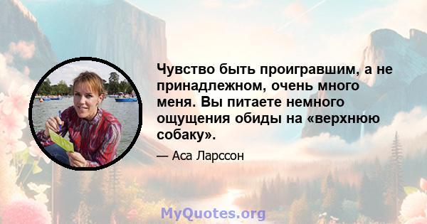 Чувство быть проигравшим, а не принадлежном, очень много меня. Вы питаете немного ощущения обиды на «верхнюю собаку».