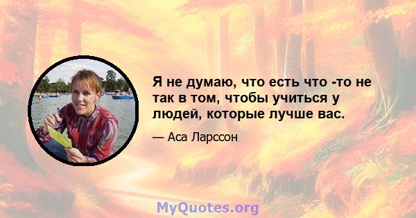 Я не думаю, что есть что -то не так в том, чтобы учиться у людей, которые лучше вас.