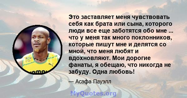 Это заставляет меня чувствовать себя как брата или сына, которого люди все еще заботятся обо мне ... что у меня так много поклонников, которые пишут мне и делятся со мной, что меня любят и вдохновляют. Мои дорогие