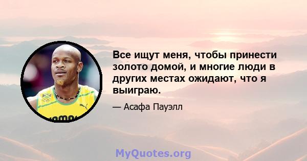 Все ищут меня, чтобы принести золото домой, и многие люди в других местах ожидают, что я выиграю.