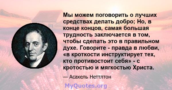 Мы можем поговорить о лучших средствах делать добро; Но, в конце концов, самая большая трудность заключается в том, чтобы сделать это в правильном духе. Говорите - правда в любви, «в кроткости инструктирует тех, кто