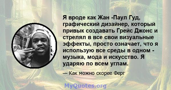 Я вроде как Жан -Паул Гуд, графический дизайнер, который привык создавать Грейс Джонс и стрелял в все свои визуальные эффекты, просто означает, что я использую все среды в одном - музыка, мода и искусство. Я ударяю по