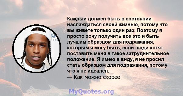 Каждый должен быть в состоянии наслаждаться своей жизнью, потому что вы живете только один раз. Поэтому я просто хочу получить все это и быть лучшим образцом для подражания, которым я могу быть, если люди хотят