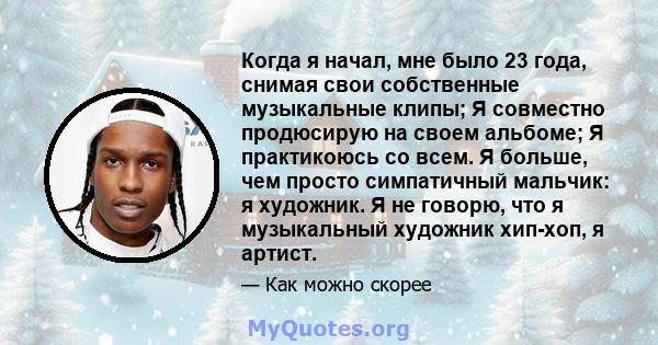 Когда я начал, мне было 23 года, снимая свои собственные музыкальные клипы; Я совместно продюсирую на своем альбоме; Я практикоюсь со всем. Я больше, чем просто симпатичный мальчик: я художник. Я не говорю, что я