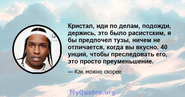 Кристал, иди по делам, подожди, держись, это было расистским, я бы предпочел тузы, ничем не отличается, когда вы вкусно. 40 унций, чтобы преследовать его, это просто преуменьшение.