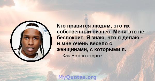 Кто нравится людям, это их собственный бизнес. Меня это не беспокоит. Я знаю, что я делаю - и мне очень весело с женщинами, с которыми я.