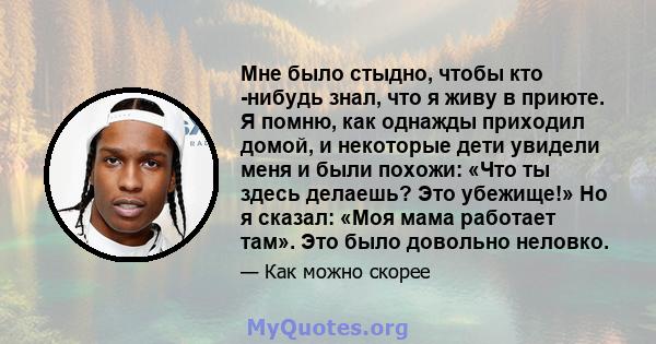 Мне было стыдно, чтобы кто -нибудь знал, что я живу в приюте. Я помню, как однажды приходил домой, и некоторые дети увидели меня и были похожи: «Что ты здесь делаешь? Это убежище!» Но я сказал: «Моя мама работает там».